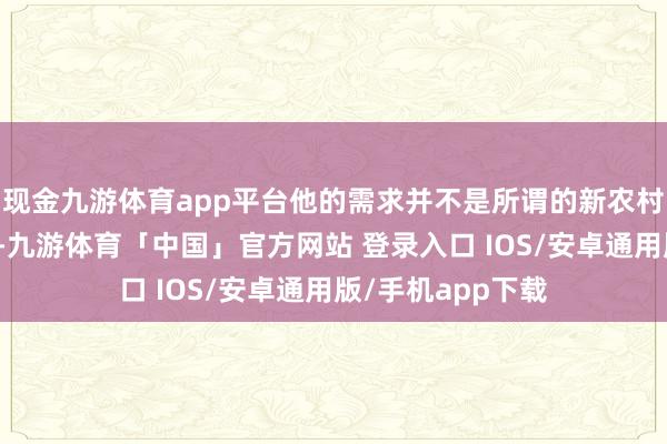 现金九游体育app平台他的需求并不是所谓的新农村配置或扶贫磋磨-九游体育「中国」官方网站 登录入口 IOS/安卓通用版/手机app下载