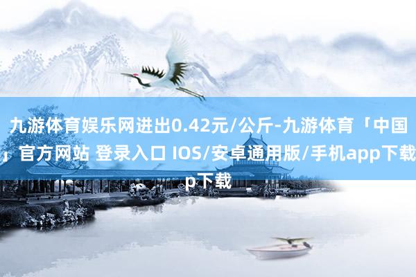 九游体育娱乐网进出0.42元/公斤-九游体育「中国」官方网站 登录入口 IOS/安卓通用版/手机app下载