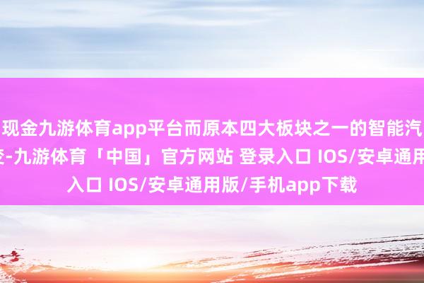 现金九游体育app平台而原本四大板块之一的智能汽车板块保合手不变-九游体育「中国」官方网站 登录入口 IOS/安卓通用版/手机app下载