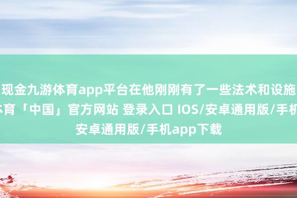现金九游体育app平台在他刚刚有了一些法术和设施后-九游体育「中国」官方网站 登录入口 IOS/安卓通用版/手机app下载
