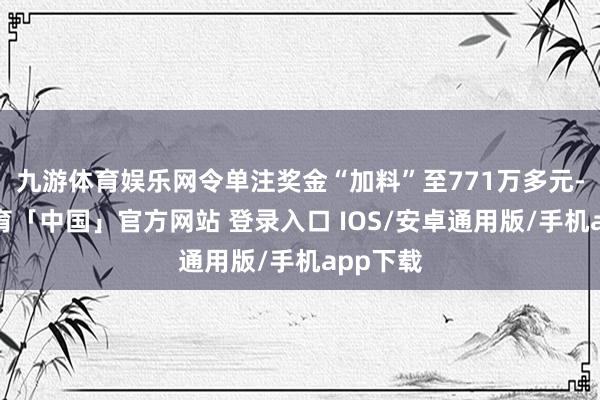九游体育娱乐网令单注奖金“加料”至771万多元-九游体育「中国」官方网站 登录入口 IOS/安卓通用版/手机app下载