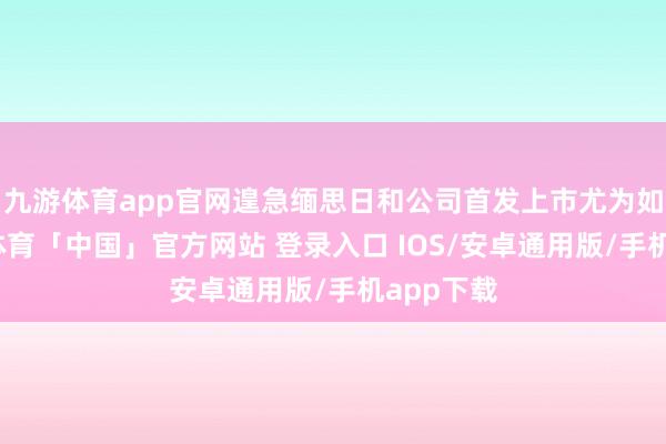 九游体育app官网遑急缅思日和公司首发上市尤为如斯-九游体育「中国」官方网站 登录入口 IOS/安卓通用版/手机app下载