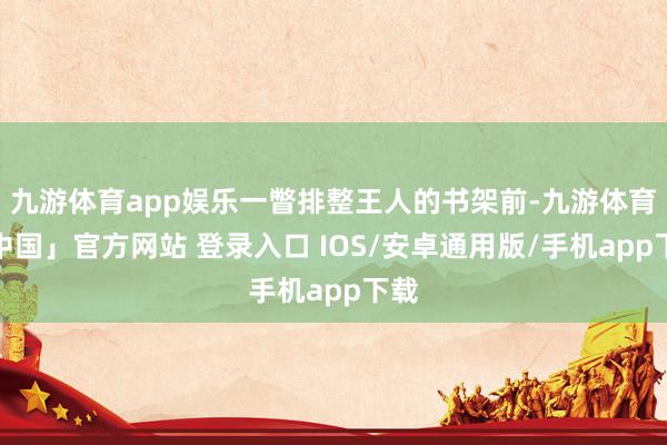 九游体育app娱乐一瞥排整王人的书架前-九游体育「中国」官方网站 登录入口 IOS/安卓通用版/手机app下载