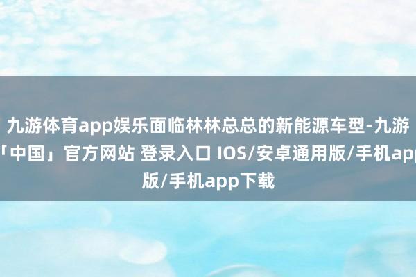 九游体育app娱乐面临林林总总的新能源车型-九游体育「中国」官方网站 登录入口 IOS/安卓通用版/手机app下载