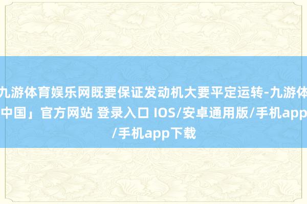 九游体育娱乐网既要保证发动机大要平定运转-九游体育「中国」官方网站 登录入口 IOS/安卓通用版/手机app下载