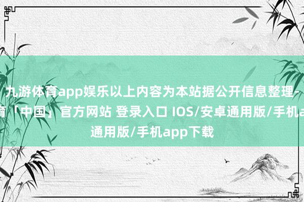 九游体育app娱乐以上内容为本站据公开信息整理-九游体育「中国」官方网站 登录入口 IOS/安卓通用版/手机app下载