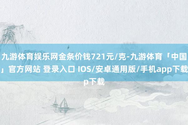 九游体育娱乐网金条价钱721元/克-九游体育「中国」官方网站 登录入口 IOS/安卓通用版/手机app下载