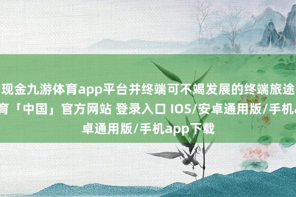 现金九游体育app平台并终端可不竭发展的终端旅途-九游体育「中国」官方网站 登录入口 IOS/安卓通用版/手机app下载