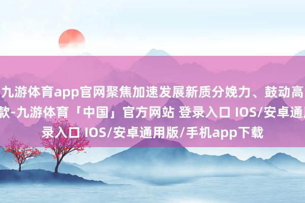 九游体育app官网聚焦加速发展新质分娩力、鼓动高质地发展的部署条款-九游体育「中国」官方网站 登录入口 IOS/安卓通用版/手机app下载