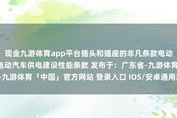 现金九游体育app平台插头和插座的非凡条款电动汽车供电建设结构条款电动汽车供电建设性能条款 发布于：广东省-九游体育「中国」官方网站 登录入口 IOS/安卓通用版/手机app下载