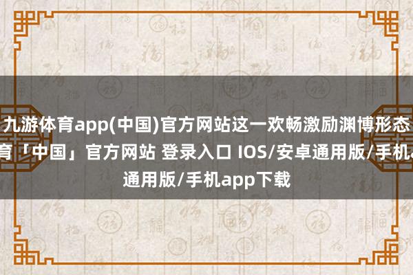 九游体育app(中国)官方网站这一欢畅激励渊博形态-九游体育「中国」官方网站 登录入口 IOS/安卓通用版/手机app下载