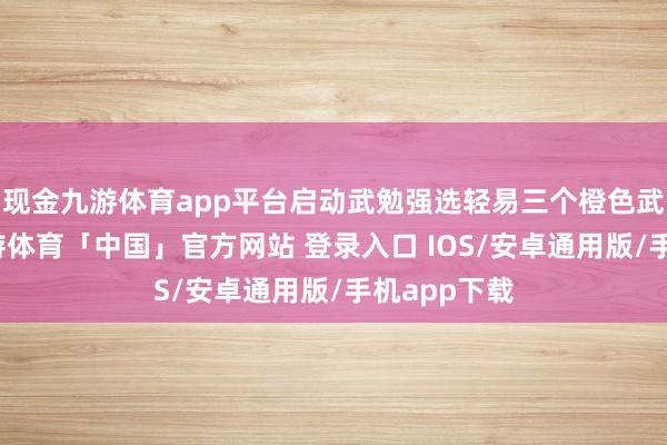 现金九游体育app平台启动武勉强选轻易三个橙色武将开局-九游体育「中国」官方网站 登录入口 IOS/安卓通用版/手机app下载