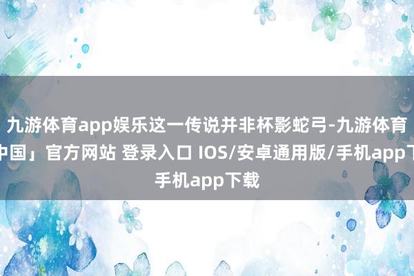 九游体育app娱乐这一传说并非杯影蛇弓-九游体育「中国」官方网站 登录入口 IOS/安卓通用版/手机app下载