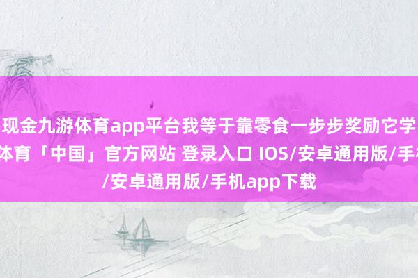 现金九游体育app平台我等于靠零食一步步奖励它学会的-九游体育「中国」官方网站 登录入口 IOS/安卓通用版/手机app下载