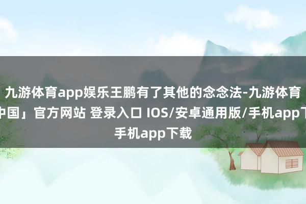 九游体育app娱乐王鹏有了其他的念念法-九游体育「中国」官方网站 登录入口 IOS/安卓通用版/手机app下载