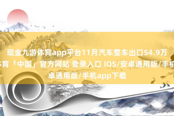 现金九游体育app平台11月汽车整车出口54.9万辆-九游体育「中国」官方网站 登录入口 IOS/安卓通用版/手机app下载
