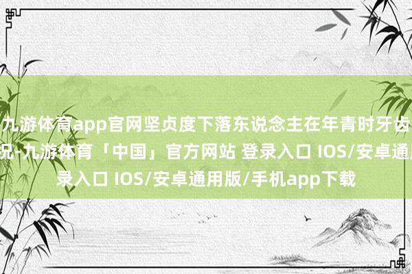 九游体育app官网坚贞度下落东说念主在年青时牙齿较少出现零碎的情况-九游体育「中国」官方网站 登录入口 IOS/安卓通用版/手机app下载