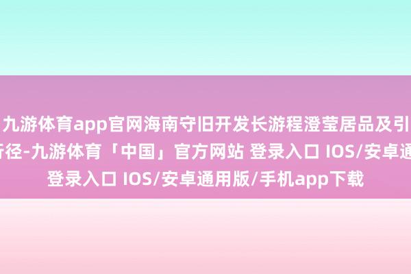 九游体育app官网海南守旧开发长游程澄莹居品及引进市集化大型会议行径-九游体育「中国」官方网站 登录入口 IOS/安卓通用版/手机app下载