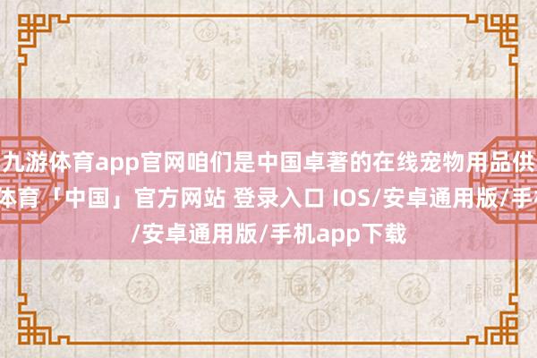 九游体育app官网咱们是中国卓著的在线宠物用品供应商-九游体育「中国」官方网站 登录入口 IOS/安卓通用版/手机app下载