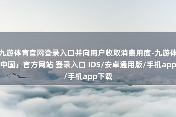 九游体育官网登录入口并向用户收取消费用度-九游体育「中国」官方网站 登录入口 IOS/安卓通用版/手机app下载