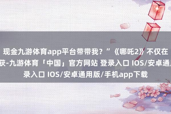现金九游体育app平台带带我？”《哪吒2》不仅在国内赢得了优异收获-九游体育「中国」官方网站 登录入口 IOS/安卓通用版/手机app下载