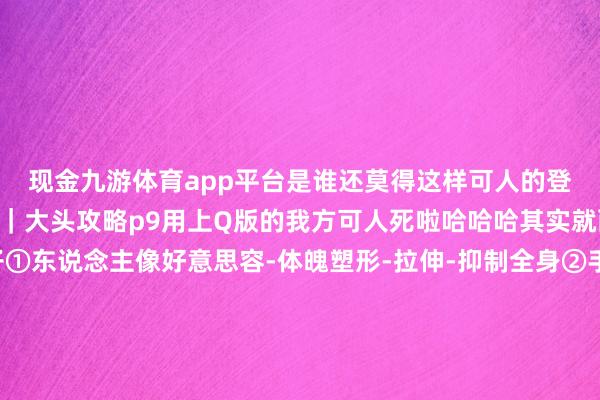 现金九游体育app平台是谁还莫得这样可人的登山大头照呀🤩-👨｜大头攻略p9用上Q版的我方可人死啦哈哈哈其实就两步放大头＋削弱身子①东说念主像好意思容-体魄塑形-拉伸-抑制全身②手动好意思体-瘦身-调治比例变瘦-主要别太宽③小头-手动接收头-反复放大-就看你思要多大头-📷｜拍照取景❶哈巴雪山❷贵州黄平飞云崖❸哈巴雪山❹贵州冷坪山❺贵州凯里❻云南丽江❼甘南白石崖❽湖北武汉-九游体育「中国」官方网站 登