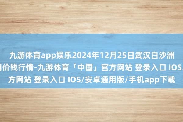 九游体育app娱乐2024年12月25日武汉白沙洲农副居品大市集有限公司价钱行情-九游体育「中国」官方网站 登录入口 IOS/安卓通用版/手机app下载