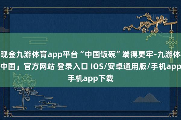 现金九游体育app平台“中国饭碗”端得更牢-九游体育「中国」官方网站 登录入口 IOS/安卓通用版/手机app下载