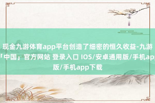 现金九游体育app平台创造了细密的恒久收益-九游体育「中国」官方网站 登录入口 IOS/安卓通用版/手机app下载