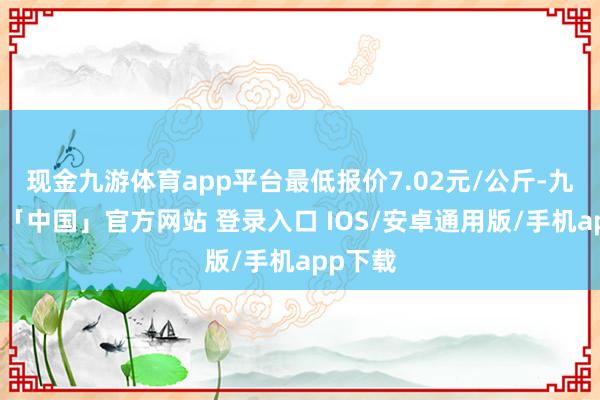 现金九游体育app平台最低报价7.02元/公斤-九游体育「中国」官方网站 登录入口 IOS/安卓通用版/手机app下载