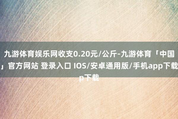 九游体育娱乐网收支0.20元/公斤-九游体育「中国」官方网站 登录入口 IOS/安卓通用版/手机app下载