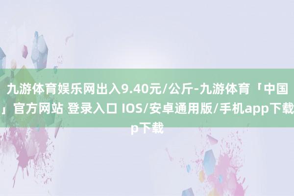 九游体育娱乐网出入9.40元/公斤-九游体育「中国」官方网站 登录入口 IOS/安卓通用版/手机app下载