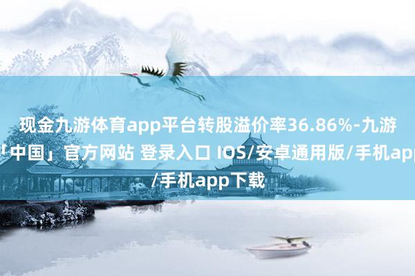 现金九游体育app平台转股溢价率36.86%-九游体育「中国」官方网站 登录入口 IOS/安卓通用版/手机app下载