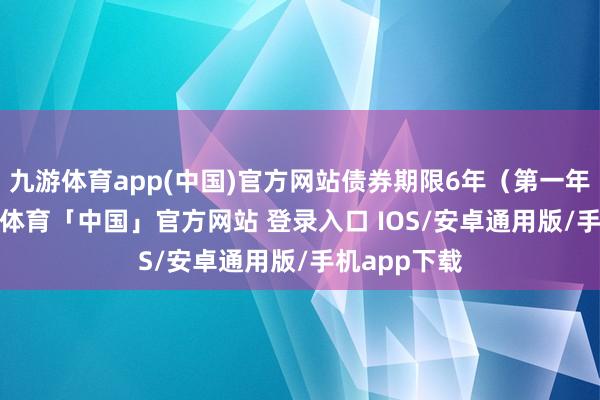 九游体育app(中国)官方网站债券期限6年（第一年0.4%-九游体育「中国」官方网站 登录入口 IOS/安卓通用版/手机app下载