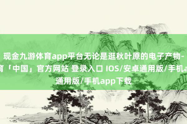 现金九游体育app平台无论是逛秋叶原的电子产物-九游体育「中国」官方网站 登录入口 IOS/安卓通用版/手机app下载
