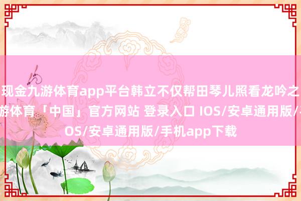 现金九游体育app平台韩立不仅帮田琴儿照看龙吟之体的问题-九游体育「中国」官方网站 登录入口 IOS/安卓通用版/手机app下载