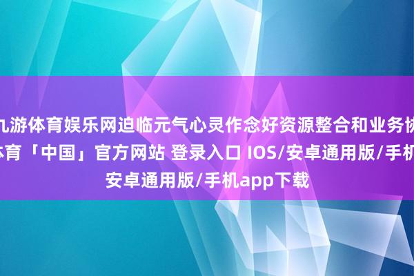 九游体育娱乐网迫临元气心灵作念好资源整合和业务协同-九游体育「中国」官方网站 登录入口 IOS/安卓通用版/手机app下载