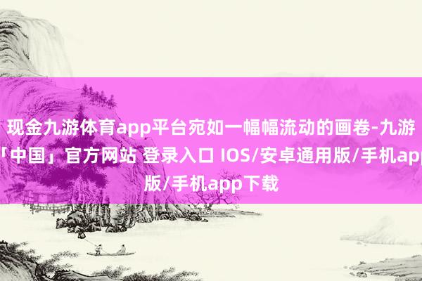 现金九游体育app平台宛如一幅幅流动的画卷-九游体育「中国」官方网站 登录入口 IOS/安卓通用版/手机app下载