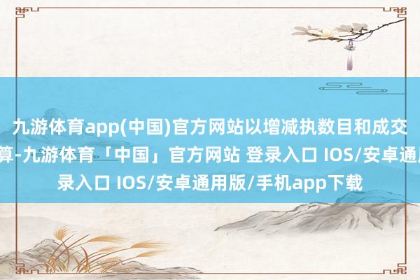 九游体育app(中国)官方网站以增减执数目和成交均价为基准进行测算-九游体育「中国」官方网站 登录入口 IOS/安卓通用版/手机app下载