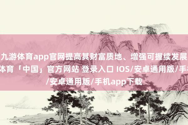 九游体育app官网提高其财富质地、增强可握续发展智力-九游体育「中国」官方网站 登录入口 IOS/安卓通用版/手机app下载