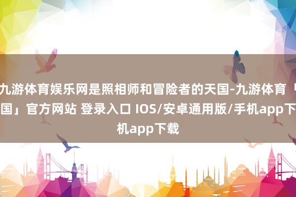 九游体育娱乐网是照相师和冒险者的天国-九游体育「中国」官方网站 登录入口 IOS/安卓通用版/手机app下载