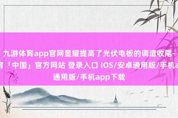 九游体育app官网显耀提高了光伏电板的调遣收尾-九游体育「中国」官方网站 登录入口 IOS/安卓通用版/手机app下载