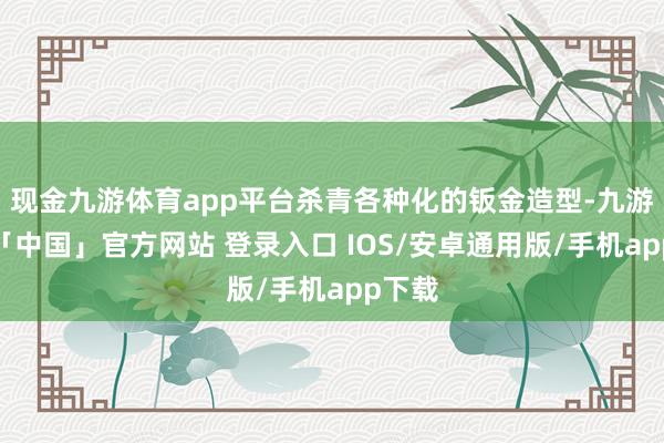现金九游体育app平台杀青各种化的钣金造型-九游体育「中国」官方网站 登录入口 IOS/安卓通用版/手机app下载
