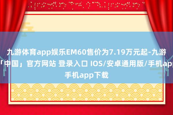 九游体育app娱乐EM60售价为7.19万元起-九游体育「中国」官方网站 登录入口 IOS/安卓通用版/手机app下载