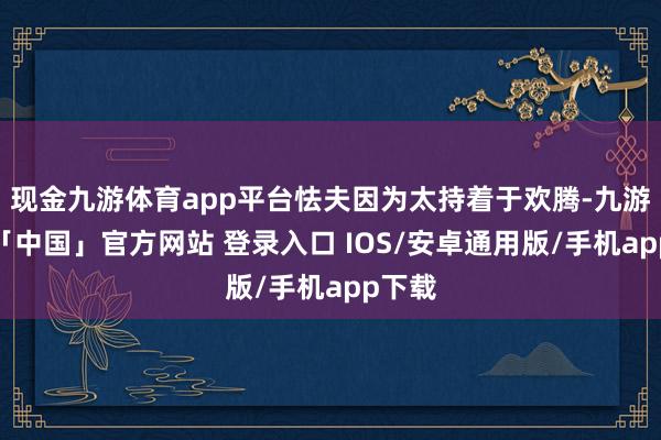 现金九游体育app平台怯夫因为太持着于欢腾-九游体育「中国」官方网站 登录入口 IOS/安卓通用版/手机app下载
