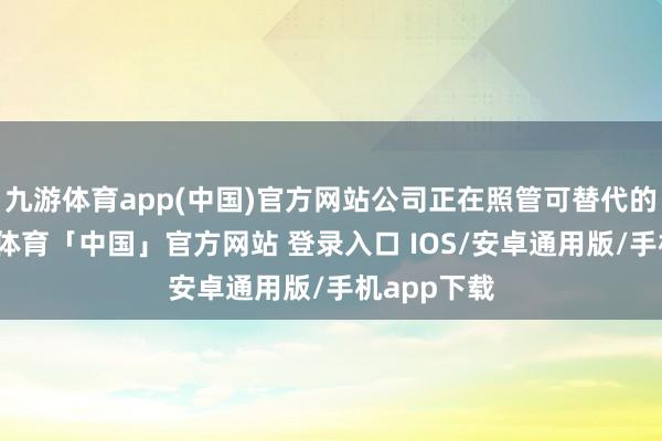 九游体育app(中国)官方网站公司正在照管可替代的决策-九游体育「中国」官方网站 登录入口 IOS/安卓通用版/手机app下载