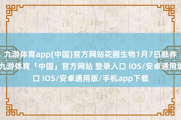 九游体育app(中国)官方网站花圃生物1月7日融券偿还1.76万股-九游体育「中国」官方网站 登录入口 IOS/安卓通用版/手机app下载