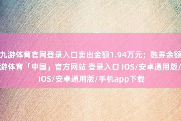 九游体育官网登录入口卖出金额1.94万元；融券余额129.87万-九游体育「中国」官方网站 登录入口 IOS/安卓通用版/手机app下载