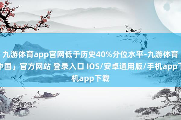 九游体育app官网低于历史40%分位水平-九游体育「中国」官方网站 登录入口 IOS/安卓通用版/手机app下载