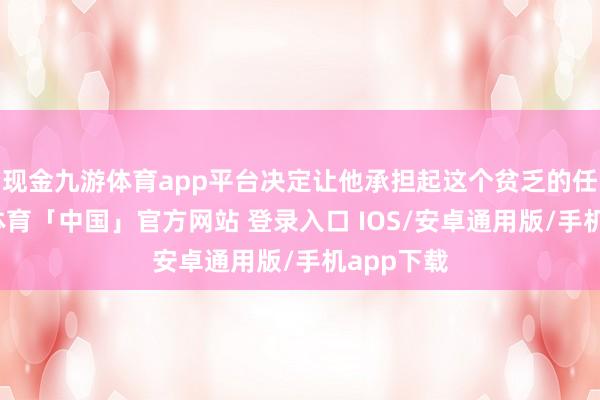现金九游体育app平台决定让他承担起这个贫乏的任务-九游体育「中国」官方网站 登录入口 IOS/安卓通用版/手机app下载